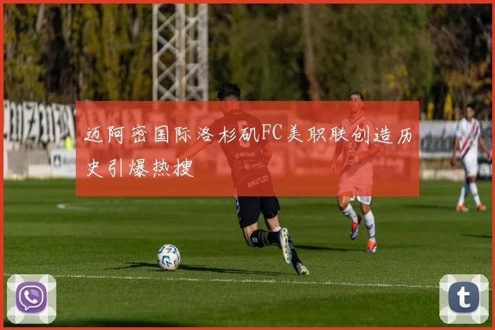 迈阿密国际洛杉矶FC美职联创造历史引爆热搜