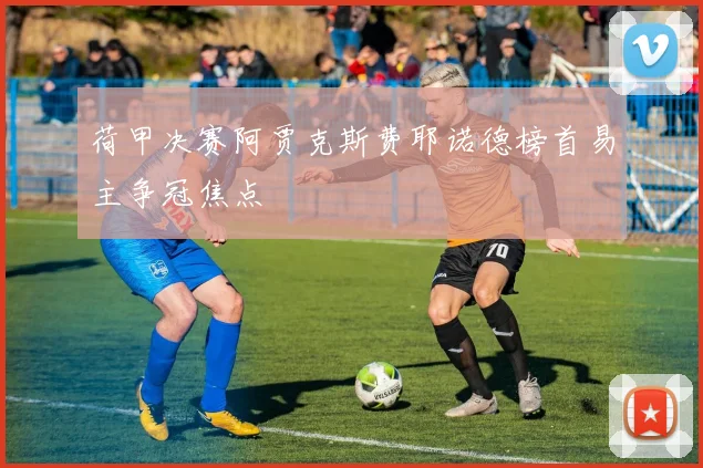 荷甲决赛阿贾克斯费耶诺德榜首易主争冠焦点
