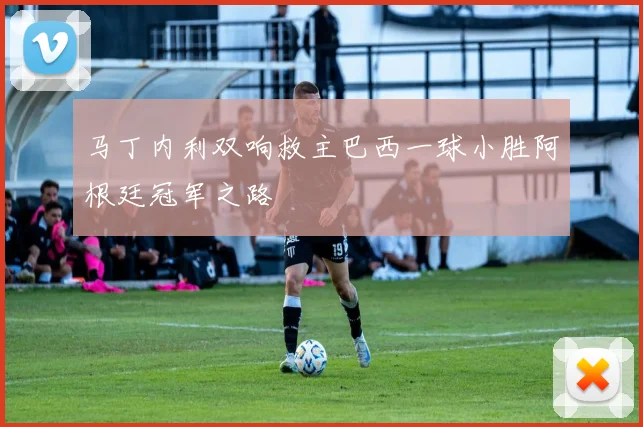 马丁内利双响救主巴西一球小胜阿根廷冠军之路