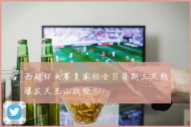 西超杯决赛皇家社会贝蒂斯三叉戟爆发天王山战役