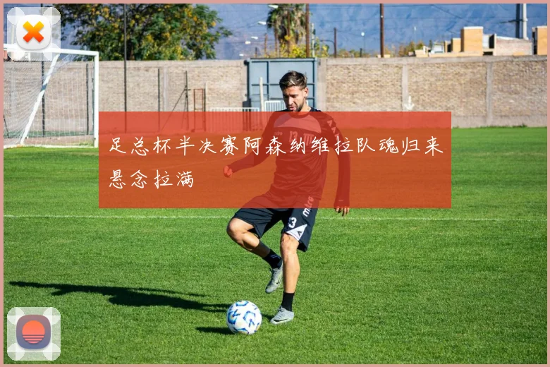 足总杯半决赛阿森纳维拉队魂归来悬念拉满