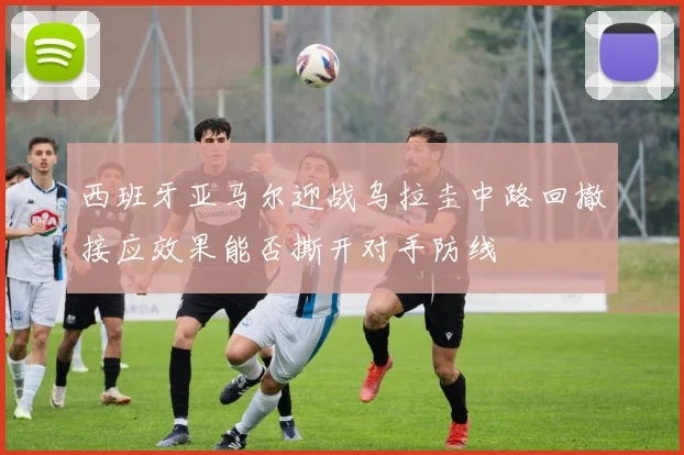 西班牙亚马尔迎战乌拉圭中路回撤接应效果能否撕开对手防线