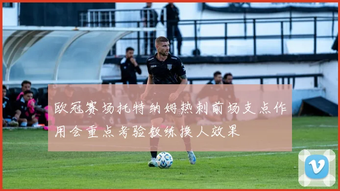 欧冠赛场托特纳姆热刺前场支点作用会重点考验教练换人效果