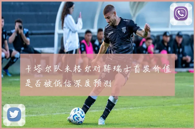 卡塔尔队米格尔对阵瑞士首发价值是否被低估深度预测
