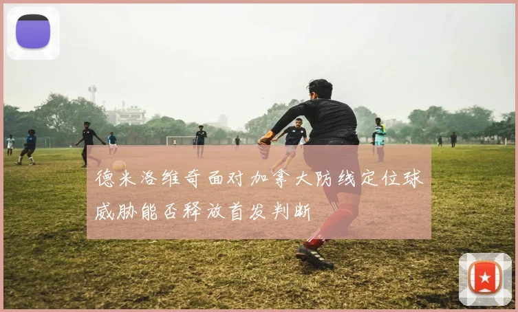 德米洛维奇面对加拿大防线定位球威胁能否释放首发判断
