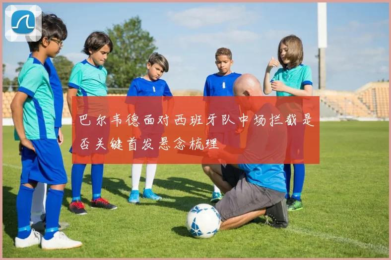 巴尔韦德面对西班牙队中场拦截是否关键首发悬念梳理