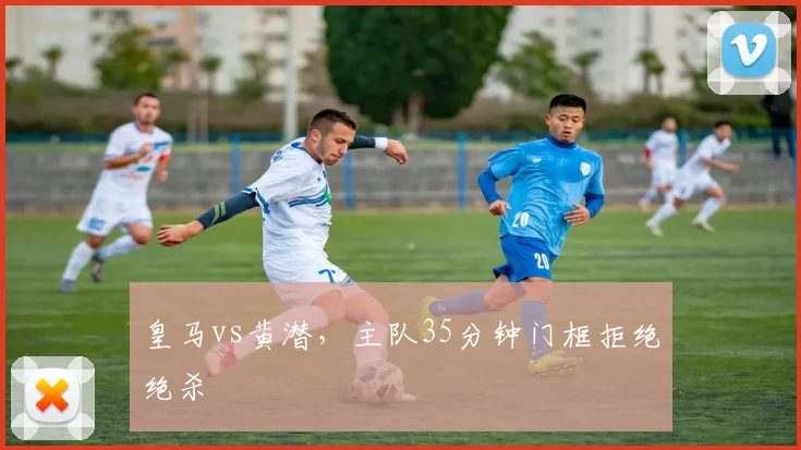 皇马vs黄潜，主队35分钟门框拒绝绝杀