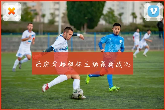 西班牙超级杯主场最新战况