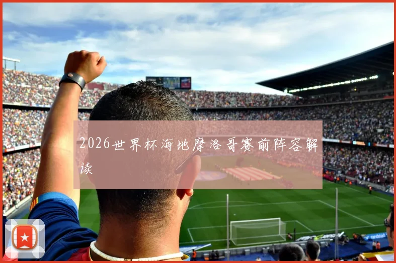 2026世界杯海地摩洛哥赛前阵容解读