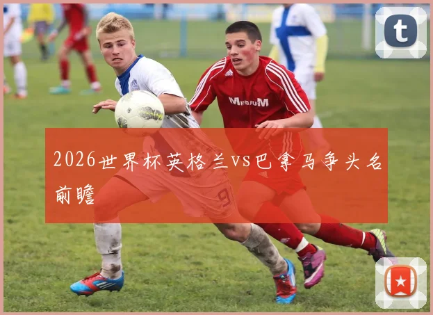2026世界杯英格兰vs巴拿马争头名前瞻