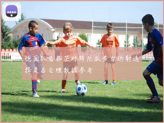 德国队哈弗茨对阵厄瓜多尔远射选择是否合理数据参考