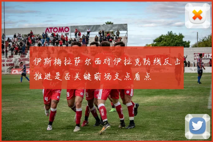 伊斯梅拉萨尔面对伊拉克防线反击推进是否关键前场支点看点