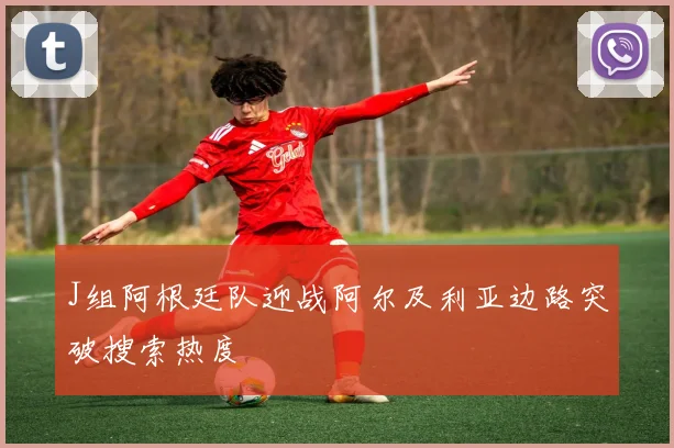 J组阿根廷队迎战阿尔及利亚边路突破搜索热度