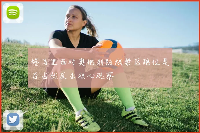 塔马里面对奥地利防线禁区跑位是否占优反击核心观察