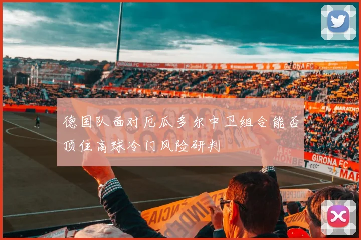 德国队面对厄瓜多尔中卫组合能否顶住高球冷门风险研判
