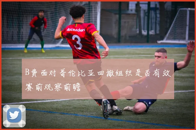 B费面对哥伦比亚回撤组织是否有效赛前观察前瞻