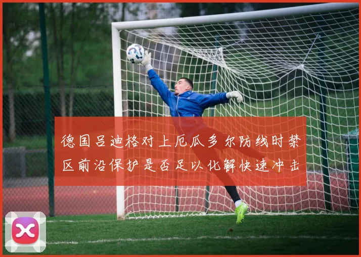 德国吕迪格对上厄瓜多尔防线时禁区前沿保护是否足以化解快速冲击