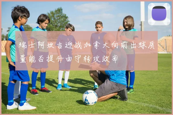 瑞士阿坎吉迎战加拿大向前出球质量能否提升由守转攻效率