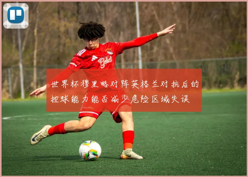 世界杯穆里略对阵英格兰对抗后的控球能力能否减少危险区域失误