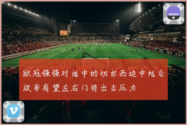 欧冠强强对话中的切尔西边中结合效率有望左右门将出击压力