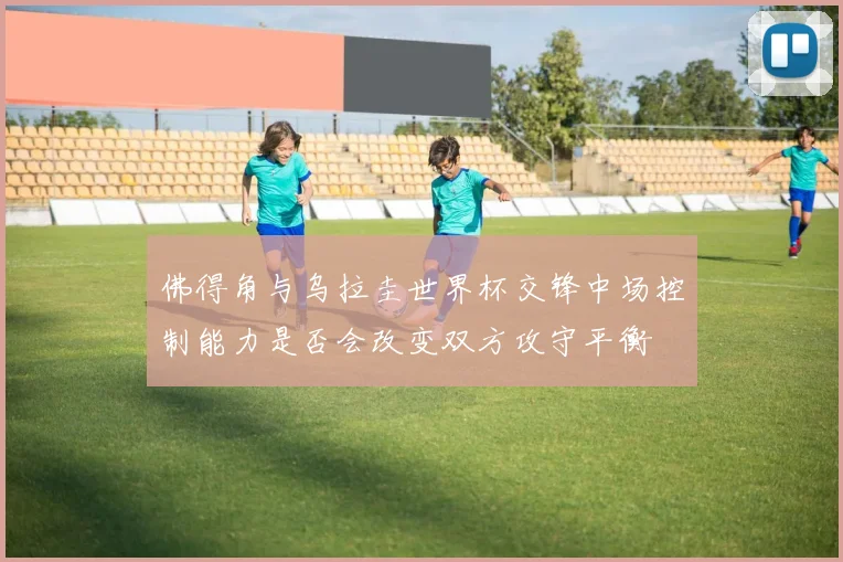 佛得角与乌拉圭世界杯交锋中场控制能力是否会改变双方攻守平衡