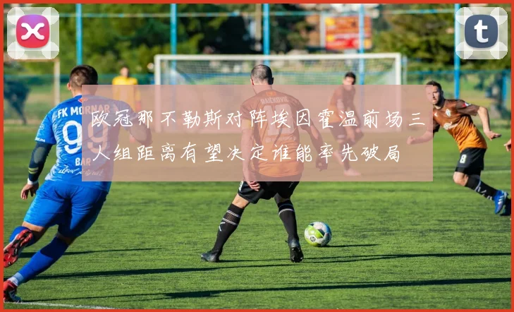 欧冠那不勒斯对阵埃因霍温前场三人组距离有望决定谁能率先破局