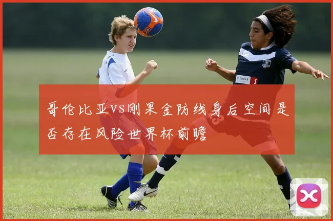 哥伦比亚vs刚果金防线身后空间是否存在风险世界杯前瞻